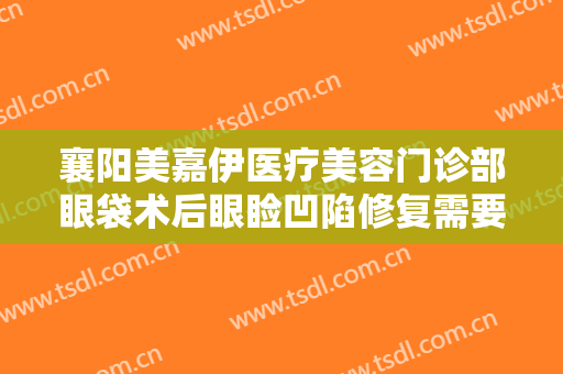 襄阳美嘉伊医疗美容门诊部眼袋术后眼睑凹陷修复需要多少钱?有哪些优势?