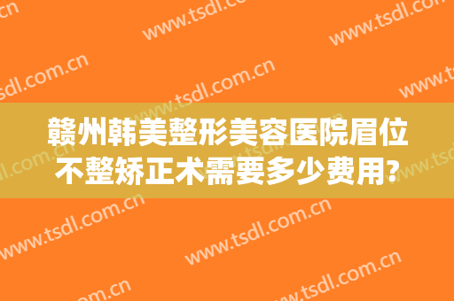 赣州韩美整形美容医院眉位不整矫正术需要多少费用?靠谱吗?(韩美整形医院纹眉怎么样)