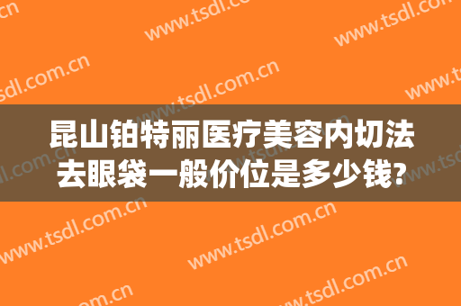 昆山铂特丽医疗美容内切法去眼袋一般价位是多少钱?可靠吗?(昆山有正规割眼袋的医院吗)