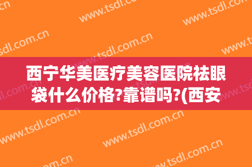 西宁华美医疗美容医院祛眼袋什么价格?靠谱吗?(西安祛眼袋医院哪家好)