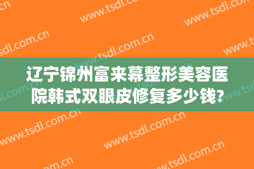 辽宁锦州富来幕整形美容医院韩式双眼皮修复多少钱?贵不贵?(锦美整形医院双眼皮价格)