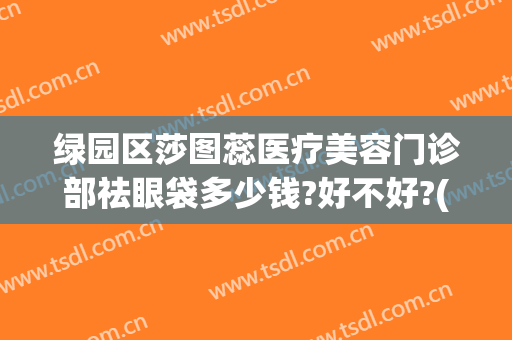 绿园区莎图蕊医疗美容门诊部祛眼袋多少钱?好不好?(微创去眼袋全齐金莎科美好吗)