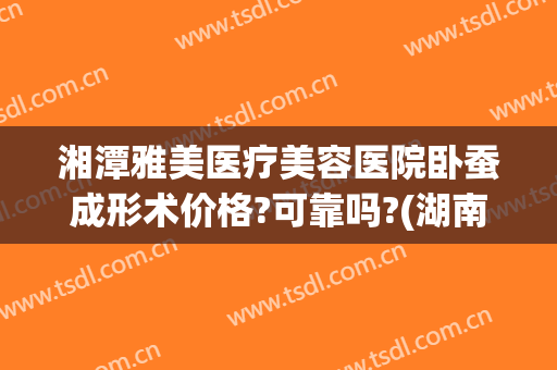 湘潭雅美医疗美容医院卧蚕成形术价格?可靠吗?(湖南湘雅医院美容整形)