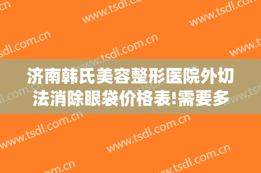 济南韩氏美容整形医院外切法消除眼袋价格表!需要多久恢复?(济南韩氏整形双眼皮)