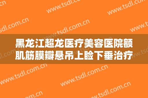 黑龙江超龙医疗美容医院额肌筋膜瓣悬吊上睑下垂治疗一般多少费用?需要多久恢复?