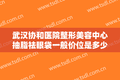 武汉协和医院整形美容中心抽脂祛眼袋一般价位是多少钱?有哪些优势?