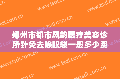 郑州市都市风韵医疗美容诊所针灸去除眼袋一般多少费用?有哪些优势?