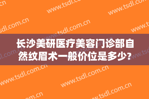 长沙美研医疗美容门诊部自然纹眉术一般价位是多少?可靠吗?(长沙公立医院纹眉)