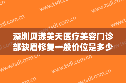 深圳贝漾美天医疗美容门诊部缺眉修复一般价位是多少?有哪些优势?(深圳贝漾美天医院正规吗)