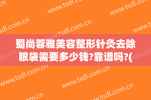 蜀尚蓉雅美容整形针灸去除眼袋需要多少钱?靠谱吗?(整容医院去眼袋多少钱)