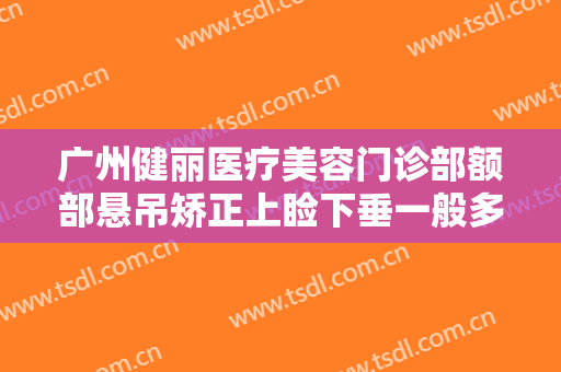 广州健丽医疗美容门诊部额部悬吊矫正上睑下垂一般多少钱?需要多久恢复?