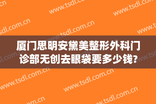 厦门思明安黛美整形外科门诊部无创去眼袋要多少钱?贵不贵?(厦门安黛美整形医院)