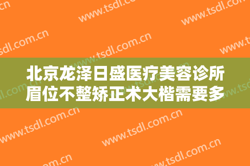 北京龙泽日盛医疗美容诊所眉位不整矫正术大楷需要多少钱?效果怎么样?