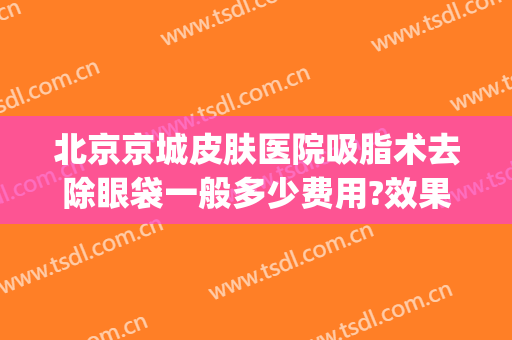 北京京城皮肤医院吸脂术去除眼袋一般多少费用?效果怎么样?(北京医院去眼袋大概多少费用是多少)