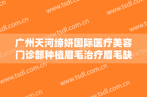 广州天河缔妍国际医疗美容门诊部种植眉毛治疗眉毛缺损一般价位是多少费用?可靠吗?
