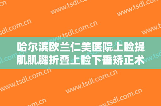哈尔滨欧兰仁美医院上睑提肌肌腱折叠上睑下垂矫正术价格多少钱?有哪些优势?