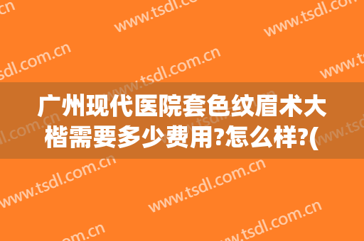 广州现代医院套色纹眉术大楷需要多少费用?怎么样?(广州纹眉多少钱一般)