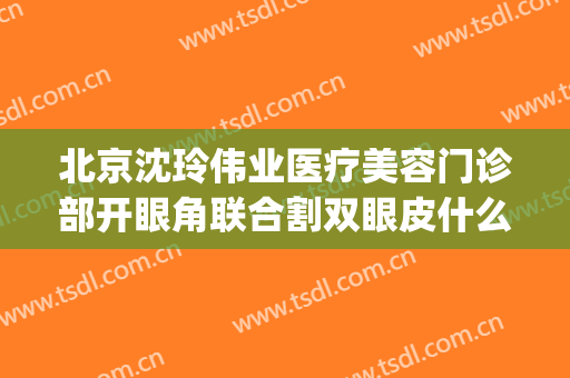 北京沈玲伟业医疗美容门诊部开眼角联合割双眼皮什么价格?怎么样?(沈阳荣美丽星整形医院双眼皮)