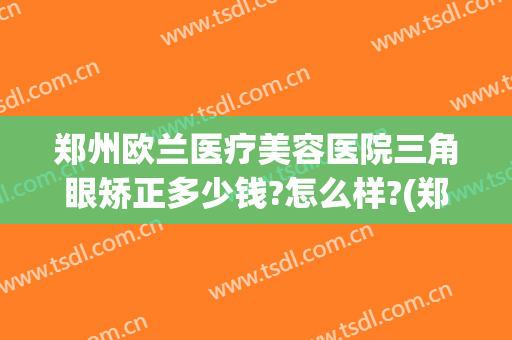 郑州欧兰医疗美容医院三角眼矫正多少钱?怎么样?(郑州欧兰医疗美容医院三角眼矫正多少钱?怎么样预约)