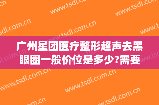 广州星团医疗整形超声去黑眼圈一般价位是多少?需要多久恢复?(广州星团医疗美容)