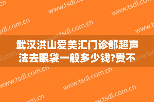 武汉洪山爱美汇门诊部超声法去眼袋一般多少钱?贵不贵?(武汉协和割眼袋多少钱)