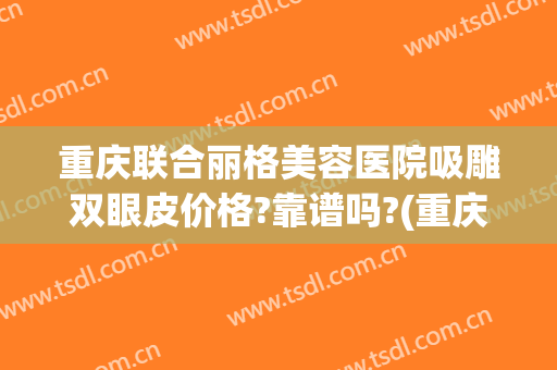 重庆联合丽格美容医院吸雕双眼皮价格?靠谱吗?(重庆联合丽格第一医疗美容医院怎么样?)