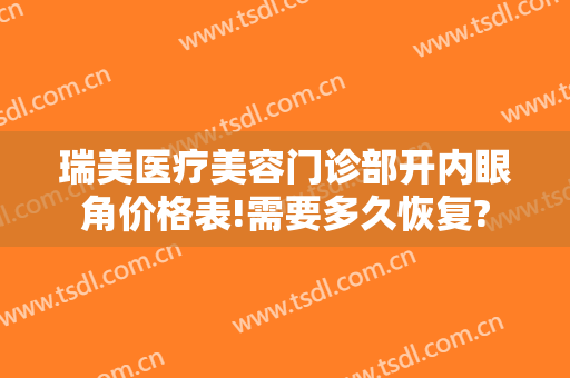瑞美医疗美容门诊部开内眼角价格表!需要多久恢复?