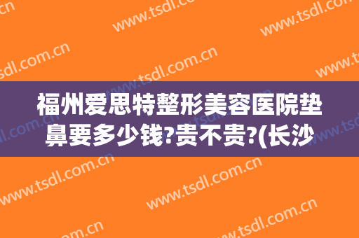 福州爱思特整形美容医院垫鼻要多少钱?贵不贵?(长沙整鼻子多少钱爱思特)