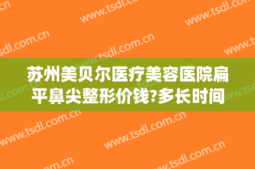 苏州美贝尔医疗美容医院扁平鼻尖整形价钱?多长时间恢复?(苏州美贝尔整形美容中心)