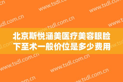 北京斯悦涵美医疗美容眼睑下至术一般价位是多少费用?可靠吗?(北京斯悦涵美医疗美容诊所)
