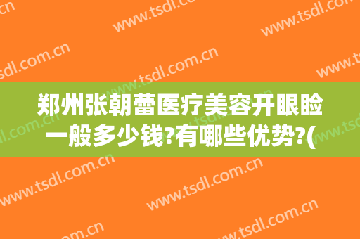 郑州张朝蕾医疗美容开眼睑一般多少钱?有哪些优势?(郑州张朝蕾修复双眼皮怎么样)