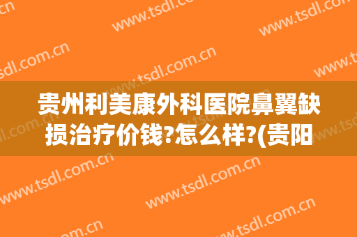 贵州利美康外科医院鼻翼缺损治疗价钱?怎么样?(贵阳利美康医院做鼻子怎么样)