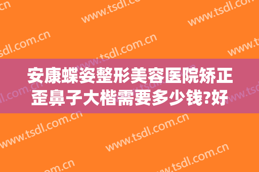 安康蝶姿整形美容医院矫正歪鼻子大楷需要多少钱?好不好?(鼻梁歪斜矫正要多少钱)