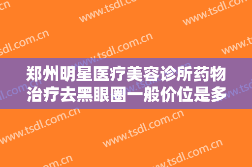 郑州明星医疗美容诊所药物治疗去黑眼圈一般价位是多少费用?多长时间恢复?