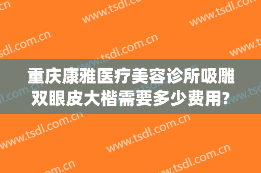 重庆康雅医疗美容诊所吸雕双眼皮大楷需要多少费用?有哪些优势?(重庆康雅整形美容医院)