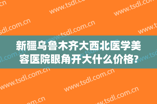 新疆乌鲁木齐大西北医学美容医院眼角开大什么价格?多长时间恢复?(乌鲁木齐开眼角多少钱)