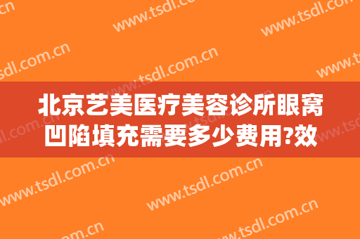 北京艺美医疗美容诊所眼窝凹陷填充需要多少费用?效果怎么样?(面部凹陷填充费用)