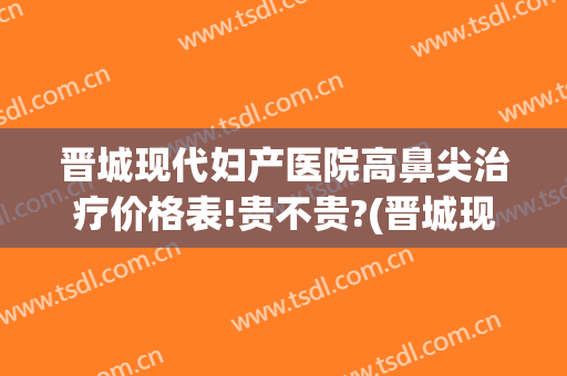 晋城现代妇产医院高鼻尖治疗价格表!贵不贵?(晋城现代妇产医院高鼻尖治疗价格表!贵不贵呀)