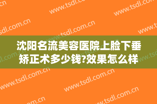 沈阳名流美容医院上脸下垂矫正术多少钱?效果怎么样?(沈阳名流整形美容医院怎么样)