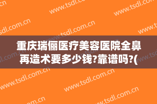 重庆瑞俪医疗美容医院全鼻再造术要多少钱?靠谱吗?(重庆修复隆鼻价钱)