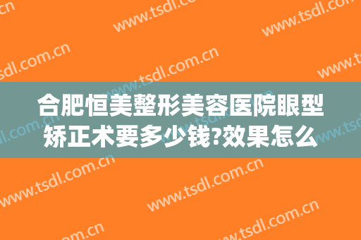 合肥恒美整形美容医院眼型矫正术要多少钱?效果怎么样?(合肥整牙齿矫正多少钱)