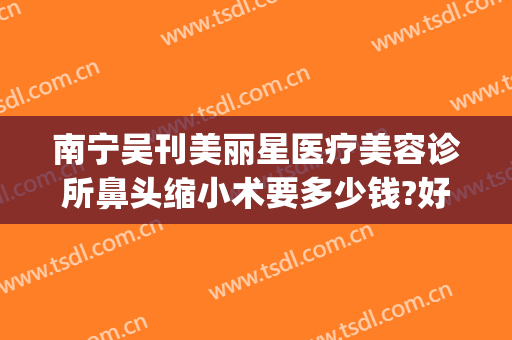 南宁吴刊美丽星医疗美容诊所鼻头缩小术要多少钱?好不好?(南宁美丽星整形医院)