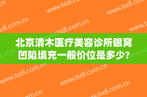 北京清木医疗美容诊所眼窝凹陷填充一般价位是多少?有哪些优势?(北京眼窝填充专家)