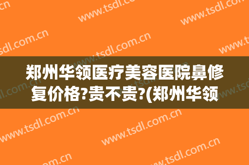 郑州华领医疗美容医院鼻修复价格?贵不贵?(郑州华领医疗整形医院地址)
