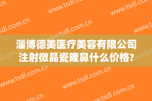 淄博德美医疗美容有限公司注射微晶瓷隆鼻什么价格?有哪些优势?(淄博德美整形医院)