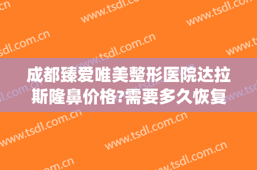 成都臻爱唯美整形医院达拉斯隆鼻价格?需要多久恢复?(成都后美整形)