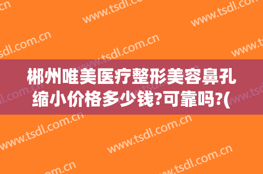 郴州唯美医疗整形美容鼻孔缩小价格多少钱?可靠吗?(荆州做鼻头缩小多钱)