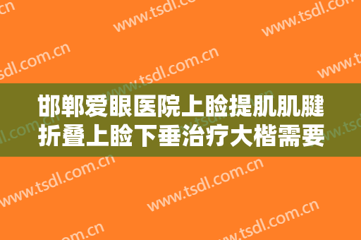 邯郸爱眼医院上睑提肌肌腱折叠上睑下垂治疗大楷需要多少钱?需要多久恢复?