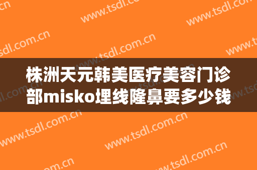 株洲天元韩美医疗美容门诊部misko埋线隆鼻要多少钱?多长时间恢复?(株洲医美整形医院)