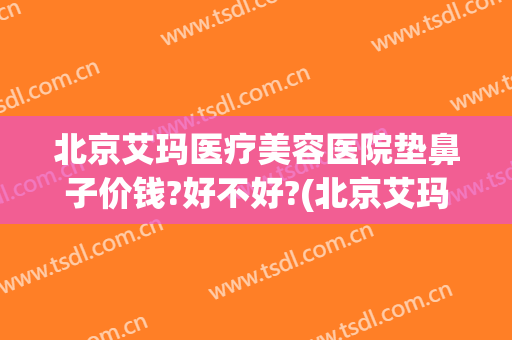 北京艾玛医疗美容医院垫鼻子价钱?好不好?(北京艾玛整形医院简介)